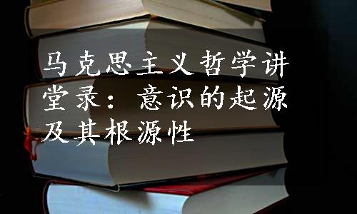 马克思主义哲学讲堂录：意识的起源及其根源性