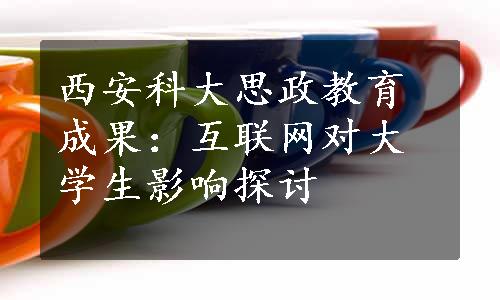 西安科大思政教育成果：互联网对大学生影响探讨