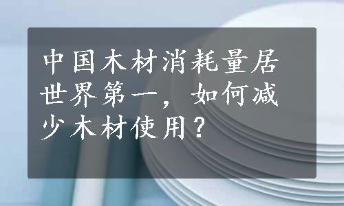 中国木材消耗量居世界第一，如何减少木材使用？