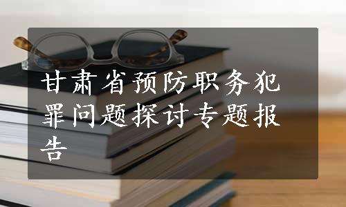 甘肃省预防职务犯罪问题探讨专题报告