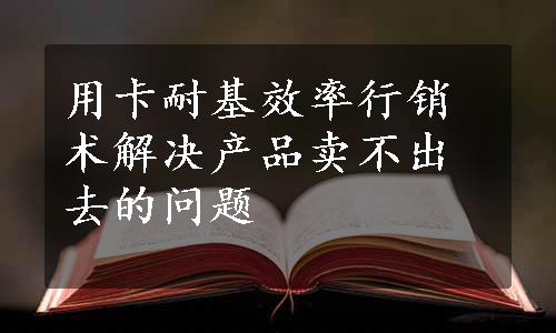 用卡耐基效率行销术解决产品卖不出去的问题