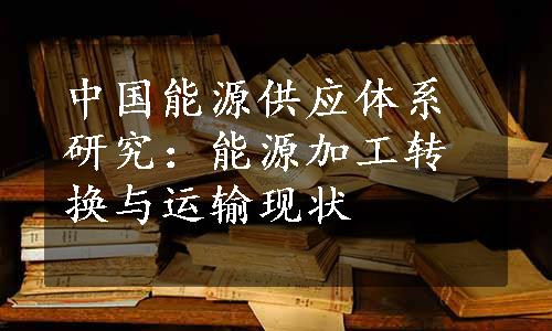 中国能源供应体系研究：能源加工转换与运输现状