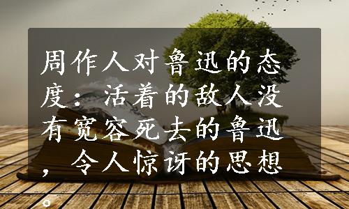 周作人对鲁迅的态度：活着的敌人没有宽容死去的鲁迅，令人惊讶的思想。