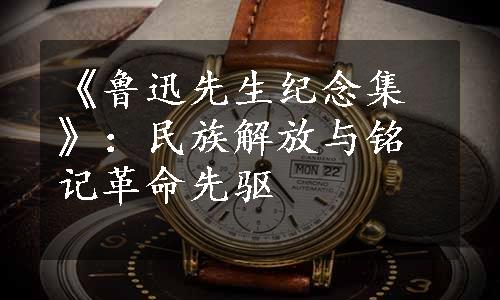 《鲁迅先生纪念集》：民族解放与铭记革命先驱