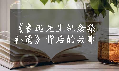 《鲁迅先生纪念集补遗》背后的故事