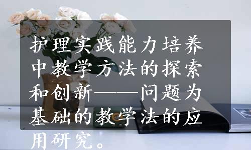 护理实践能力培养中教学方法的探索和创新——问题为基础的教学法的应用研究。