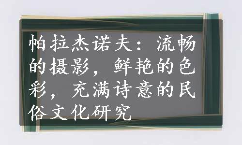 帕拉杰诺夫：流畅的摄影，鲜艳的色彩，充满诗意的民俗文化研究