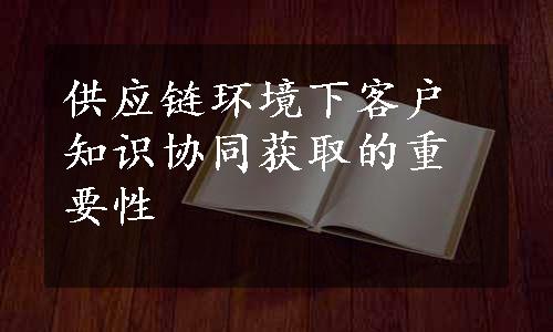 供应链环境下客户知识协同获取的重要性