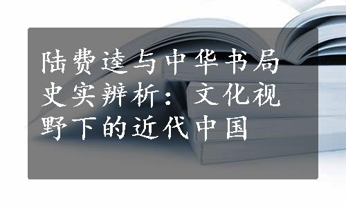 陆费逵与中华书局史实辨析：文化视野下的近代中国