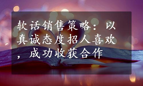 软话销售策略：以真诚态度招人喜欢，成功收获合作