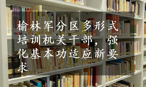 榆林军分区多形式培训机关干部，强化基本功适应新要求