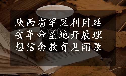 陕西省军区利用延安革命圣地开展理想信念教育见闻录