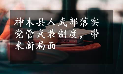 神木县人武部落实党管武装制度，带来新局面