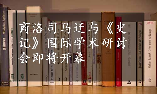 商洛司马迁与《史记》国际学术研讨会即将开幕