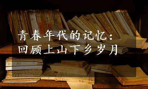 青春年代的记忆：回顾上山下乡岁月