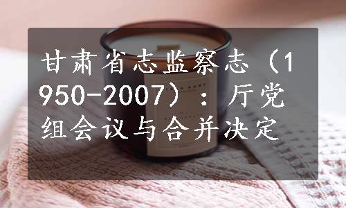 甘肃省志监察志（1950-2007）：厅党组会议与合并决定