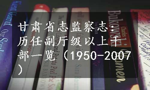 甘肃省志监察志：历任副厅级以上干部一览（1950-2007）