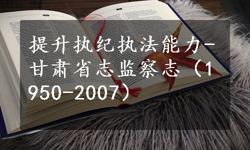 提升执纪执法能力-甘肃省志监察志（1950-2007）