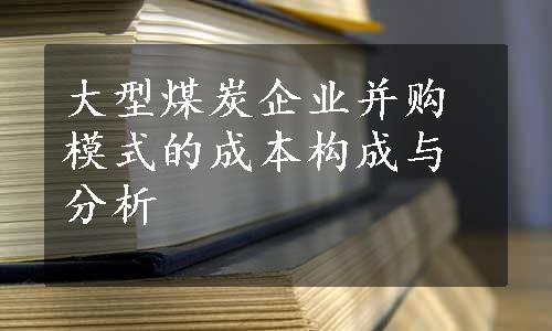 大型煤炭企业并购模式的成本构成与分析