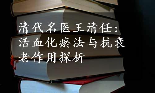 清代名医王清任：活血化瘀法与抗衰老作用探析