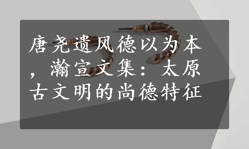 唐尧遗风德以为本，瀚宣文集：太原古文明的尚德特征