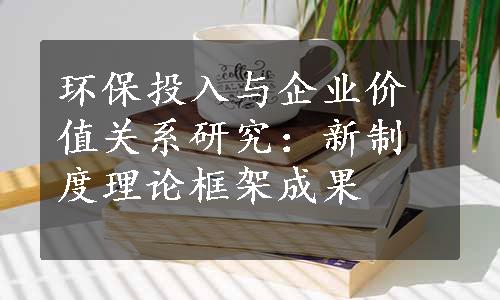 环保投入与企业价值关系研究：新制度理论框架成果