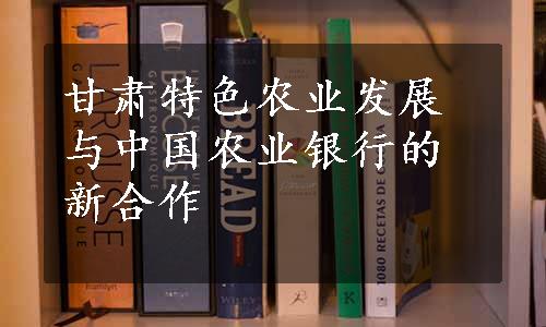 甘肃特色农业发展与中国农业银行的新合作