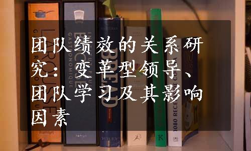 团队绩效的关系研究：变革型领导、团队学习及其影响因素