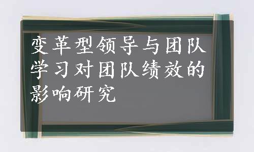 变革型领导与团队学习对团队绩效的影响研究