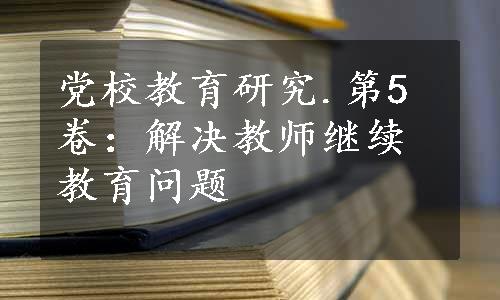 党校教育研究.第5卷：解决教师继续教育问题