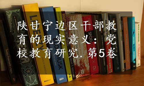 陕甘宁边区干部教育的现实意义：党校教育研究.第5卷