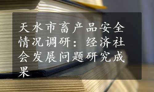 天水市畜产品安全情况调研：经济社会发展问题研究成果