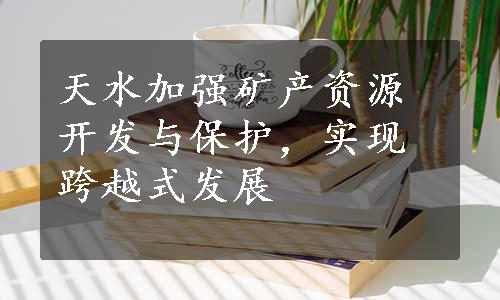 天水加强矿产资源开发与保护，实现跨越式发展