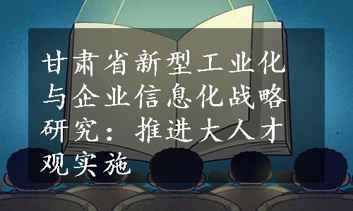 甘肃省新型工业化与企业信息化战略研究：推进大人才观实施