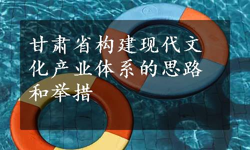 甘肃省构建现代文化产业体系的思路和举措