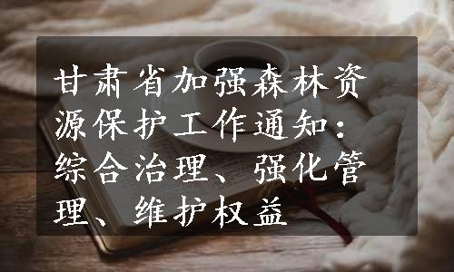 甘肃省加强森林资源保护工作通知：综合治理、强化管理、维护权益