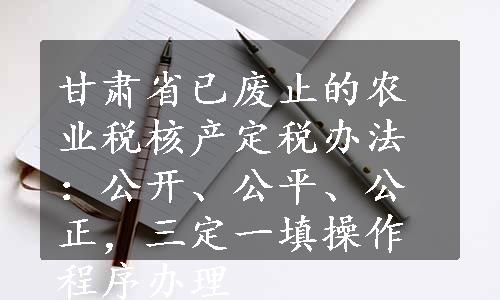 甘肃省已废止的农业税核产定税办法：公开、公平、公正，三定一填操作程序办理