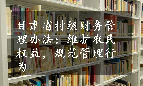 甘肃省村级财务管理办法：维护农民权益，规范管理行为