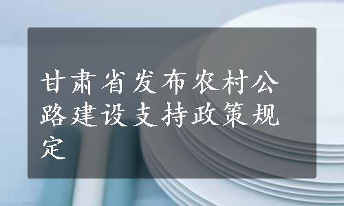 甘肃省发布农村公路建设支持政策规定