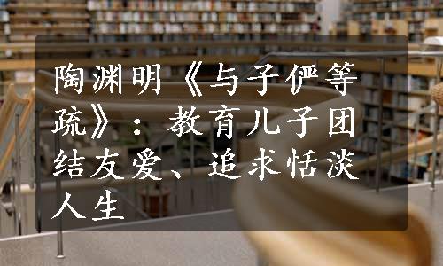 陶渊明《与子俨等疏》：教育儿子团结友爱、追求恬淡人生