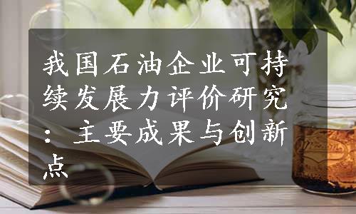 我国石油企业可持续发展力评价研究：主要成果与创新点