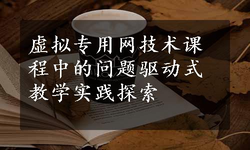 虚拟专用网技术课程中的问题驱动式教学实践探索