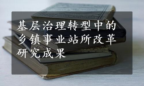 基层治理转型中的乡镇事业站所改革研究成果