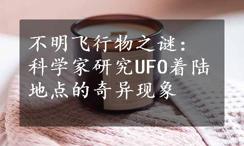 不明飞行物之谜：科学家研究UFO着陆地点的奇异现象