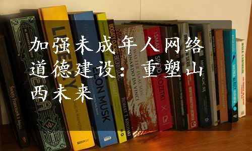 加强未成年人网络道德建设：重塑山西未来