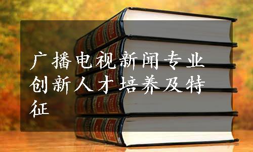 广播电视新闻专业创新人才培养及特征