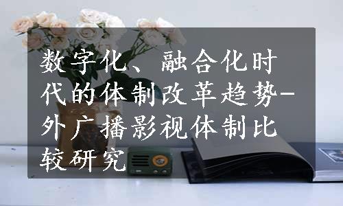 数字化、融合化时代的体制改革趋势-外广播影视体制比较研究