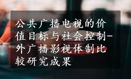 公共广播电视的价值目标与社会控制-外广播影视体制比较研究成果