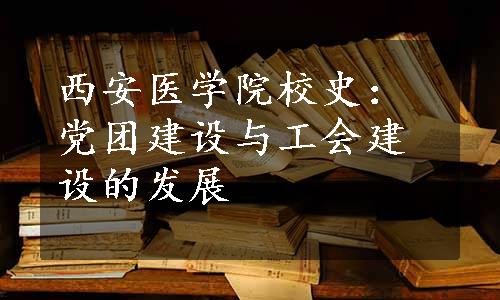 西安医学院校史：党团建设与工会建设的发展