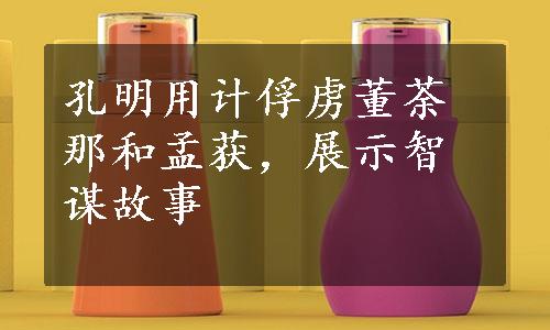 孔明用计俘虏董荼那和孟获，展示智谋故事